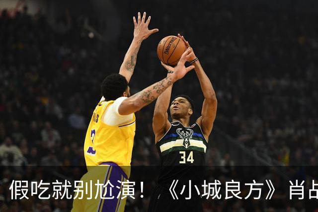 假吃就别尬演！《小城良方》肖战吃盒饭、撸串，吃出“教科书式干饭戏”