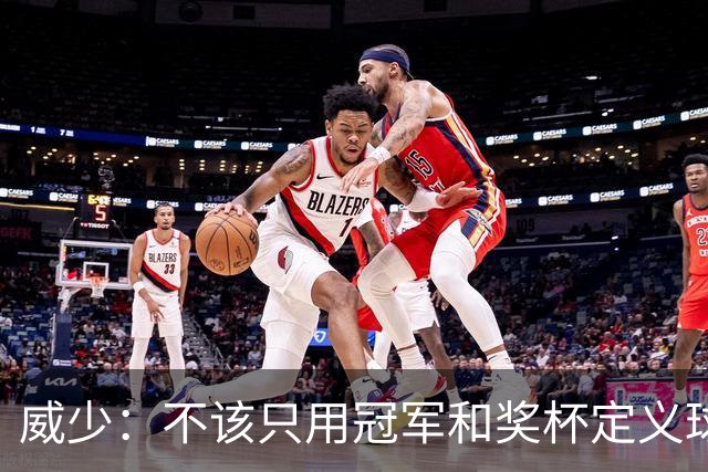威少：不该只用冠军和奖杯定义球员的历史地位
