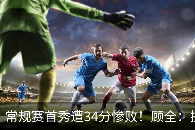 常规赛首秀遭34分惨败！顾全：换了身份考虑东西更多 心态发生变化