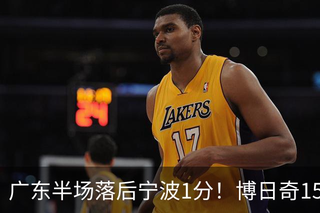 广东半场落后宁波1分！博日奇15+4，胡明轩8分5助，徐杰高烧缺阵