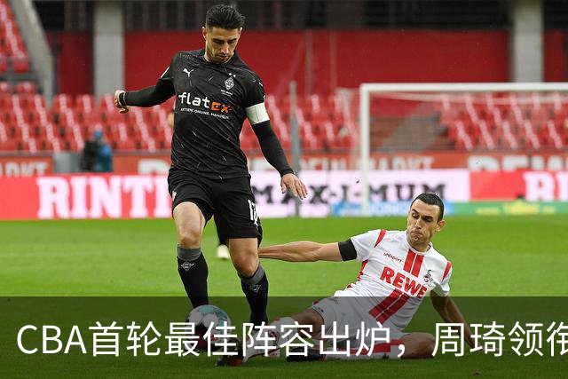 CBA首轮最佳阵容出炉，周琦领衔，陈国豪上榜，这2人落选引发争议