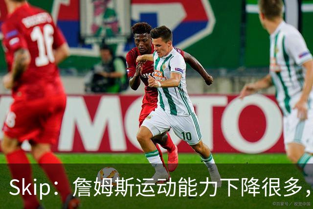 Skip：詹姆斯运动能力下降很多，我看好76人冲出东部