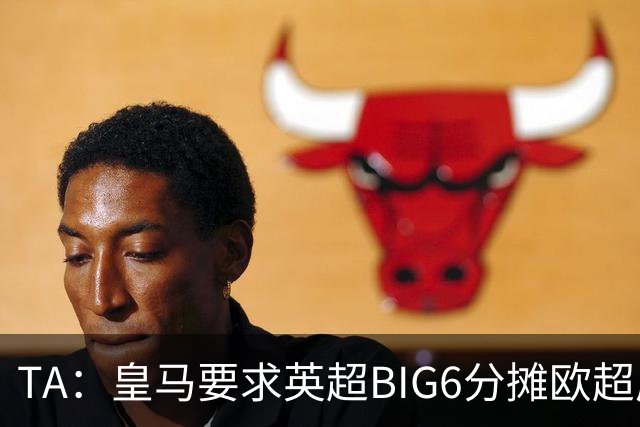 TA：皇马要求英超BIG6分摊欧超成本，总费用或高达8000万欧