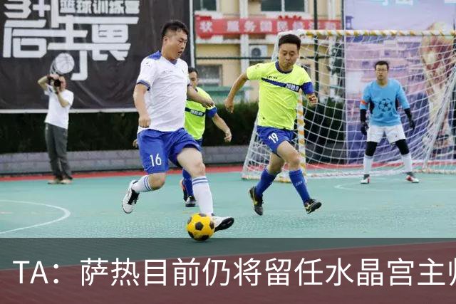TA：萨热目前仍将留任水晶宫主帅，俱乐部短期内无意换帅